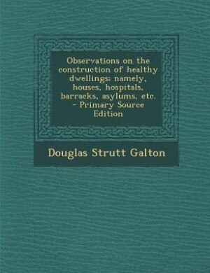 Observations on the construction of healthy dwellings; namely, houses, hospitals, barracks, asylums, etc.  - Primary Source Edition
