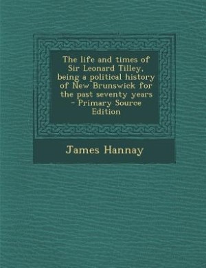 The life and times of Sir Leonard Tilley, being a political history of New Brunswick for the past seventy years  - Primary Source Edition