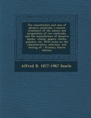 Front cover_The manufacture and uses of abrasive materials; a concise treatment of the nature and preparation of raw materials, and the manufacture of abrasive blocks, wheels, papers, cloths, polishes, etc. With notes on the characteristics, selection, and testing of
