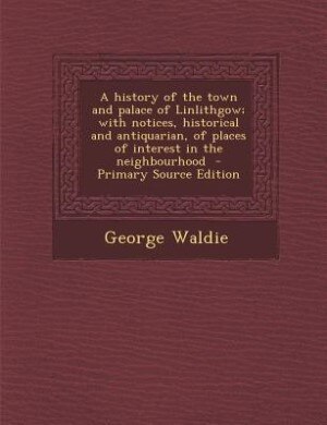 Couverture_A history of the town and palace of Linlithgow; with notices, historical and antiquarian, of places of interest in the neighbourhood  - Primary Source Edition