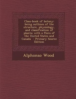 Class-book of botany: being outlines of the structure, physiology, and classification of plants; with a flora of the Unit