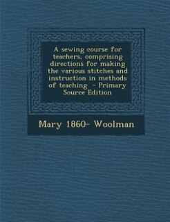 A sewing course for teachers, comprising directions for making the various stitches and instruction in methods of teaching  - Primary Source Edition