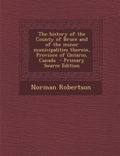 The history of the County of Bruce and of the minor municipalities therein, Province of Ontario, Canada  - Primary Source Edition