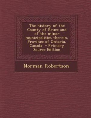 The history of the County of Bruce and of the minor municipalities therein, Province of Ontario, Canada  - Primary Source Edition
