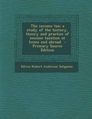 The income tax; a study of the history, theory and practice of income taxation at home and abroad  - Primary Source Edition