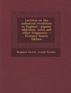 Lectures on the industrial revolution in England: popular addresses, notes and other fragments