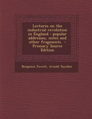 Lectures on the industrial revolution in England: popular addresses, notes and other fragments