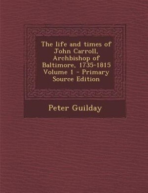 The life and times of John Carroll, Archbishop of Baltimore, 1735-1815 Volume 1 - Primary Source Edition