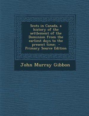 Scots in Canada, a history of the settlement of the Dominion from the earliest days to the present time;  - Primary Source Edition