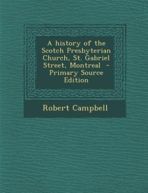 A history of the Scotch Presbyterian Church, St. Gabriel Street, Montreal  - Primary Source Edition