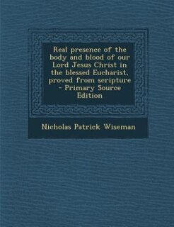 Real presence of the body and blood of our Lord Jesus Christ in the blessed Eucharist, proved from scripture  - Primary Source Edition
