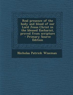 Real presence of the body and blood of our Lord Jesus Christ in the blessed Eucharist, proved from scripture  - Primary Source Edition