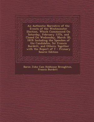 An Authentic Narrative of the Events of the Westminster Election, Which Commenced On Saturday, February 13Th, and Closed On Wednesday, March 3D, 1819: Including the Speeches of the Candidates, Sir Francis Burdett, and Others; Together with the Report