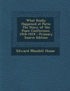 What Really Happened at Paris: The Story of the Peace Conference, 1918-1919 - Primary Source Edition