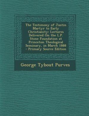 The Testimony of Justin Martyr to Early Christianity: Lectures Delivered On the L.P. Stone Foundation at Princeton Theological Seminary, in March 1888 -