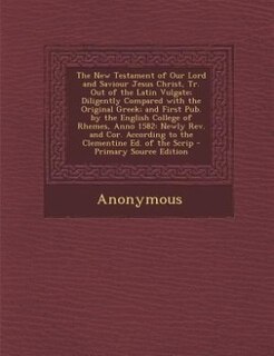 The New Testament of Our Lord and Saviour Jesus Christ, Tr. Out of the Latin Vulgate; Diligently Compared with the Original Greek; and First Pub. by the English College of Rhemes, Anno 1582: Newly Rev. and Cor. According to the Clementine Ed. of the Scrip