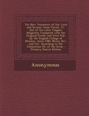 The New Testament of Our Lord and Saviour Jesus Christ, Tr. Out of the Latin Vulgate; Diligently Compared with the Original Greek; and First Pub. by the English College of Rhemes, Anno 1582: Newly Rev. and Cor. According to the Clementine Ed. of the Scrip