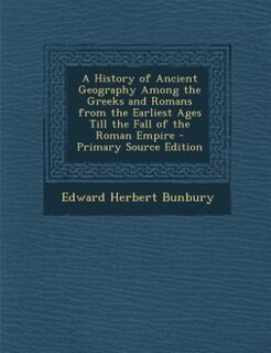 A History of Ancient Geography Among the Greeks and Romans from the Earliest Ages Till the Fall of the Roman Empire - Primary Source Edition