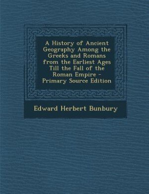 A History of Ancient Geography Among the Greeks and Romans from the Earliest Ages Till the Fall of the Roman Empire - Primary Source Edition