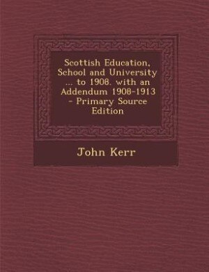 Scottish Education, School and University ... to 1908. with an Addendum 1908-1913 - Primary Source Edition