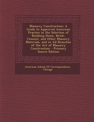 Masonry Construction: A Guide to Approved American Practice in the Selection of Building Stone, Brick, Cement, and Other