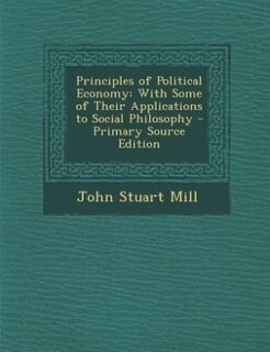 Principles of Political Economy: With Some of Their Applications to Social Philosophy - Primary Source Edition