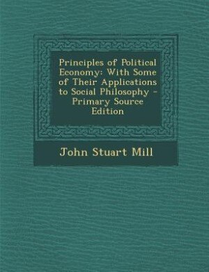 Principles of Political Economy: With Some of Their Applications to Social Philosophy - Primary Source Edition