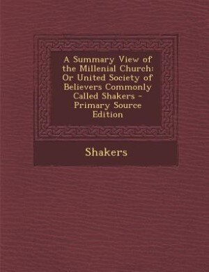 A Summary View of the Millenial Church: Or United Society of Believers Commonly Called Shakers - Primary Source Edition