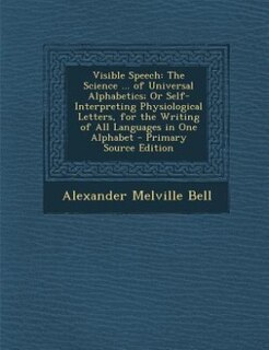Visible Speech: The Science ... of Universal Alphabetics; Or Self-Interpreting Physiological Letters, for the Writi