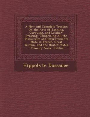 A New and Complete Treatise On the Arts of Tanning, Currying, and Leather-Dressing: Comprising All the Discoveries and Improvements Made in France, Great Britain, and the United State