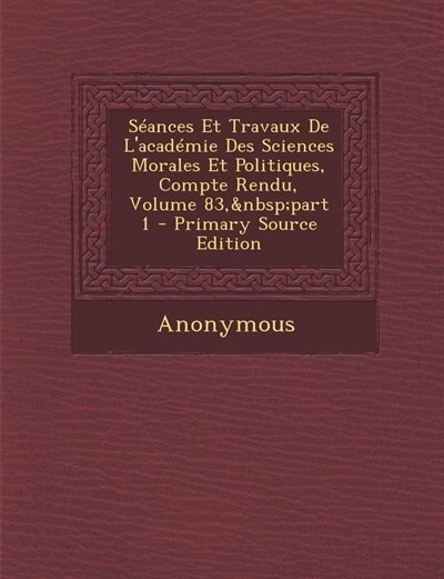 Séances Et Travaux De L'académie Des Sciences Morales Et Politiques, Compte Rendu, Volume 83,&nbsp;part 1 - Primary Source Edition
