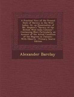 A Practical View of the Present State of Slavery in the West Indies, Or, an Examination of Mr. Stephen's Slavery of the British West India Colonies: Containing More Particularly an Account of the Actual Condition of the Negroes in Jamaica : With Ob