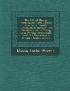 The Life of George Washington; with Curious Anecdotes, Equally Honourable to Himself, and Exemplary to His Young Countrymen. Embellished with Six Engravings - Primary Source Edition