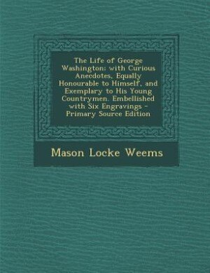 The Life of George Washington; with Curious Anecdotes, Equally Honourable to Himself, and Exemplary to His Young Countrymen. Embellished with Six Engravings - Primary Source Edition