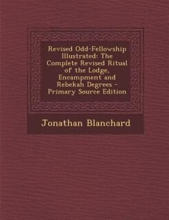 Revised Odd-Fellowship Illustrated: The Complete Revised Ritual of the Lodge, Encampment and Rebekah Degrees - Primary Source Edition
