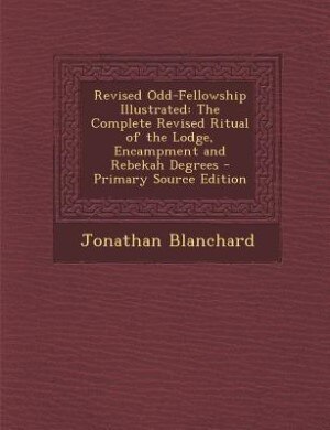 Revised Odd-Fellowship Illustrated: The Complete Revised Ritual of the Lodge, Encampment and Rebekah Degrees - Primary Source Edition