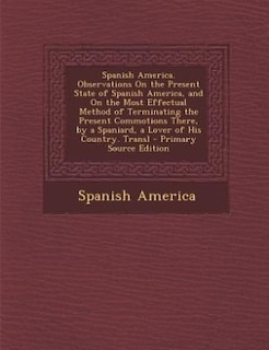 Front cover_Spanish America. Observations On the Present State of Spanish America, and On the Most Effectual Method of Terminating the Present Commotions There, by a Spaniard, a Lover of His Country. Transl - Primary Source Edition