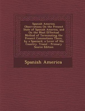 Front cover_Spanish America. Observations On the Present State of Spanish America, and On the Most Effectual Method of Terminating the Present Commotions There, by a Spaniard, a Lover of His Country. Transl - Primary Source Edition