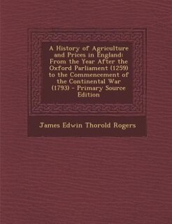 A History of Agriculture and Prices in England: From the Year After the Oxford Parliament (1259) to the Commencement of the Continental War (1793)