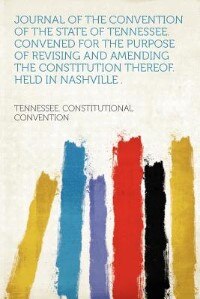 Journal Of The Convention Of The State Of Tennessee. Convened For The Purpose Of Revising And Amending The Constitution Thereof. Held In Nashville .