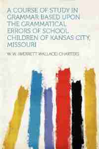 A Course Of Study In Grammar Based Upon The Grammatical Errors Of School Children Of Kansas City, Missouri de W. W. (werrett Wallace) Charters