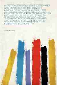 A Critical Pronouncing Dictionary And Expositor Of The English Language. To Which Are Prefixed, Principles Of English Pronunciation. Likewise, Rules To Be Observed By The Natives Of Scotland, Ireland, And London, For Avoiding Their Respective Pecularities by John Walker
