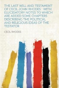 The Last Will And Testament Of Cecil John Rhodes: With Elucidatory Notes To Which Are Added Some Chapters Describing The Political And Religious Idea