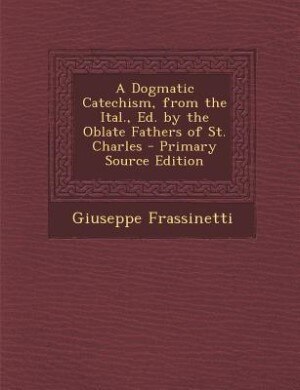 A Dogmatic Catechism, from the Ital., Ed. by the Oblate Fathers of St. Charles - Primary Source Edition