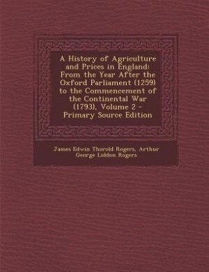 A History of Agriculture and Prices in England: From the Year After the Oxford Parliament (1259) to the Commencement of the Continental War (1793),