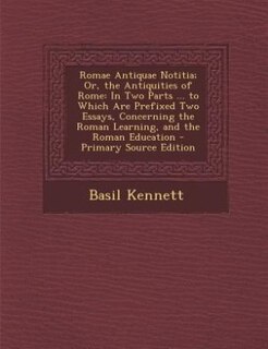 Romae Antiquae Notitia; Or, the Antiquities of Rome: In Two Parts ... to Which Are Prefixed Two Essays, Concerning the Roman Learning, and the Roman Edu