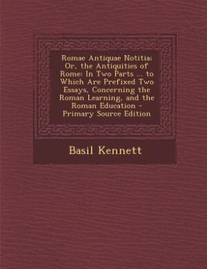Romae Antiquae Notitia; Or, the Antiquities of Rome: In Two Parts ... to Which Are Prefixed Two Essays, Concerning the Roman Learning, and the Roman Edu