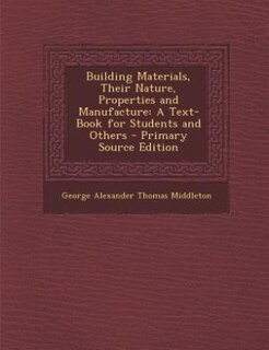 Building Materials, Their Nature, Properties and Manufacture: A Text-Book for Students and Others - Primary Source Edition