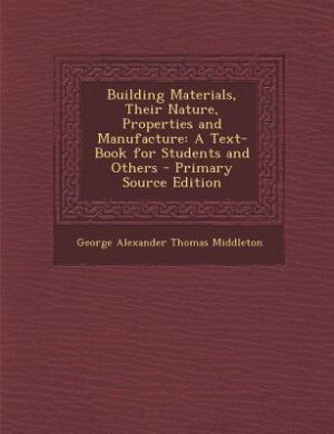 Building Materials, Their Nature, Properties and Manufacture: A Text-Book for Students and Others - Primary Source Edition