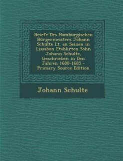 Briefe Des Hamburgischen Bürgermeisters Johann Schulte Lt. an Seinen in Lissabon Etablirten Sohn Johann Schulte, Geschrieben in Den Jahren 1680-1685 - Primary Source Edition